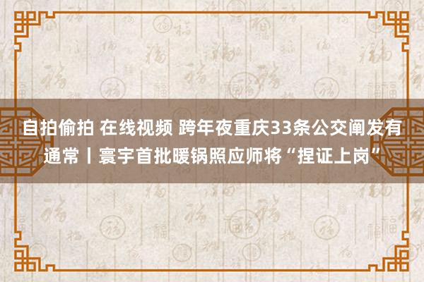 自拍偷拍 在线视频 跨年夜重庆33条公交阐发有通常丨寰宇首批暖锅照应师将“捏证上岗”