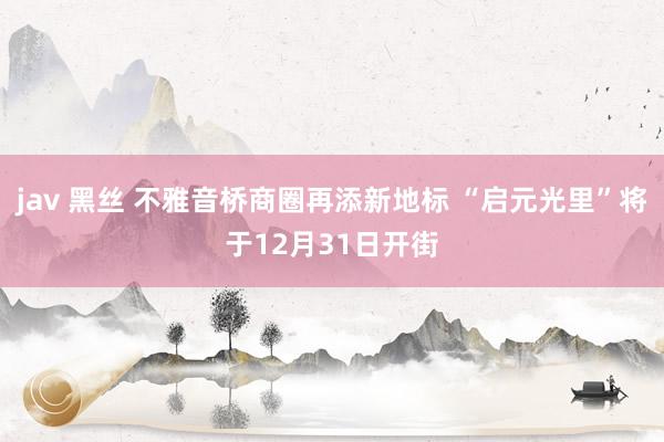 jav 黑丝 不雅音桥商圈再添新地标 “启元光里”将于12月31日开街