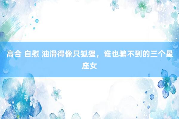 高合 自慰 油滑得像只狐狸，谁也骗不到的三个星座女
