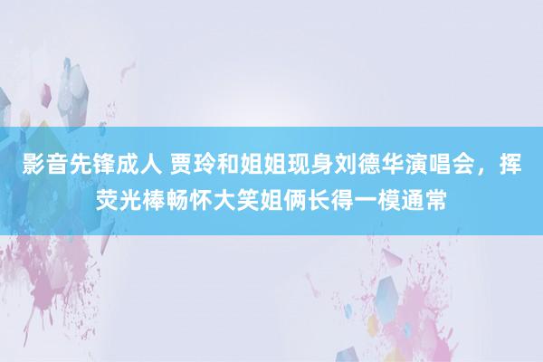 影音先锋成人 贾玲和姐姐现身刘德华演唱会，挥荧光棒畅怀大笑姐俩长得一模通常