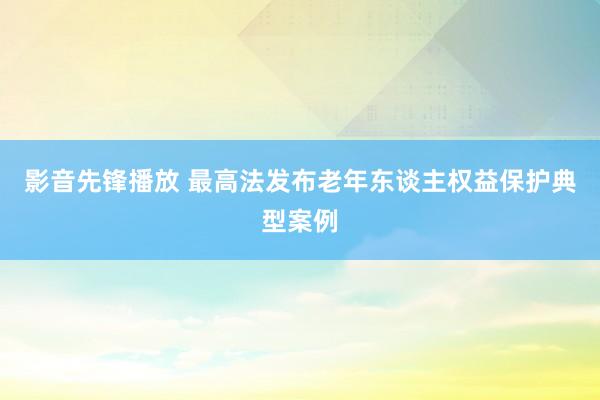 影音先锋播放 最高法发布老年东谈主权益保护典型案例