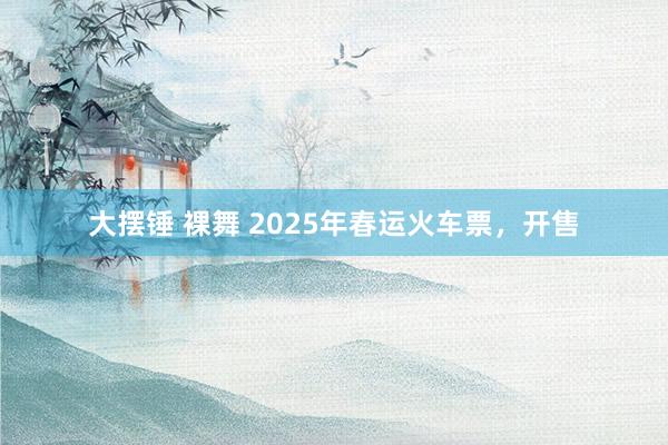 大摆锤 裸舞 2025年春运火车票，开售