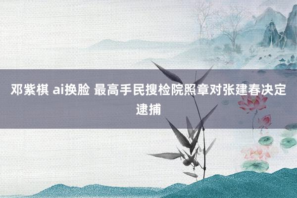 邓紫棋 ai换脸 最高手民搜检院照章对张建春决定逮捕