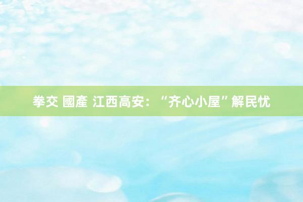 拳交 國產 江西高安：“齐心小屋”解民忧