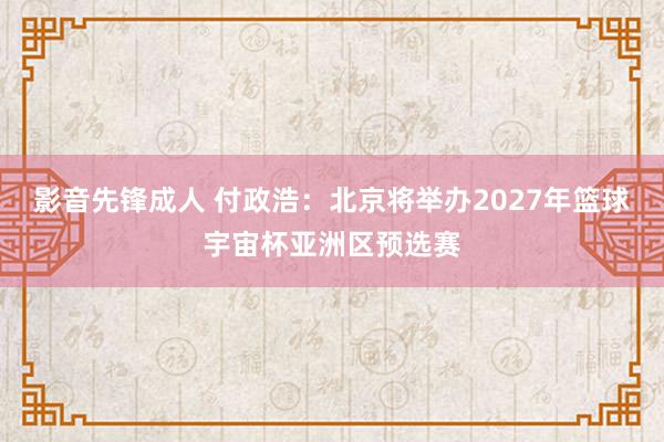 影音先锋成人 付政浩：北京将举办2027年篮球宇宙杯亚洲区预选赛