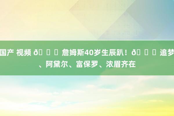国产 视频 🎂詹姆斯40岁生辰趴！🌟追梦、阿黛尔、富保罗、浓眉齐在