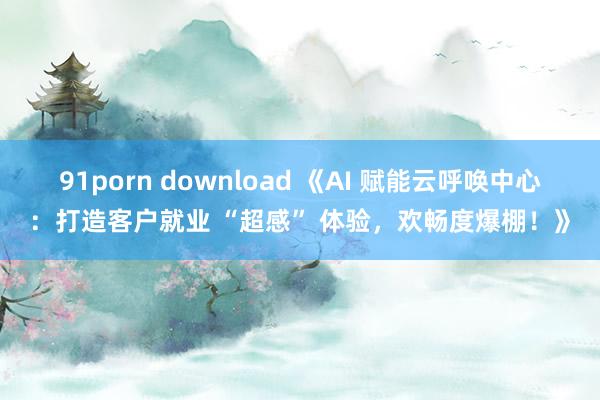 91porn download 《AI 赋能云呼唤中心：打造客户就业 “超感” 体验，欢畅度爆棚！》