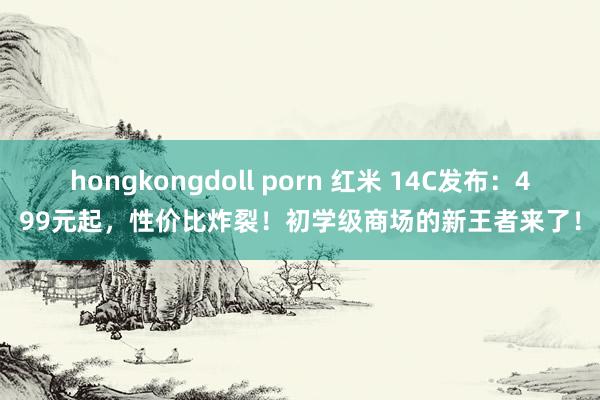 hongkongdoll porn 红米 14C发布：499元起，性价比炸裂！初学级商场的新王者来了！