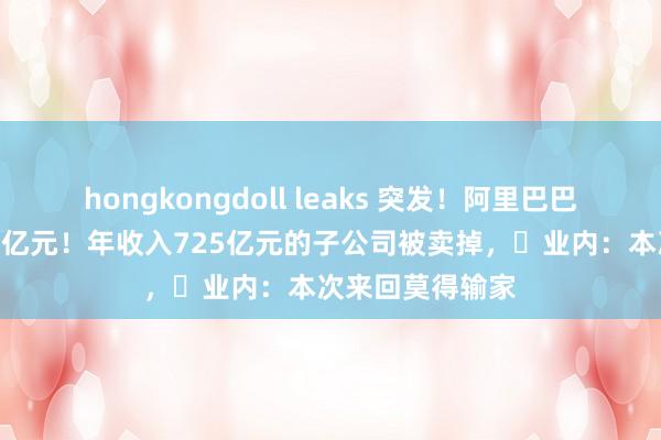 hongkongdoll leaks 突发！阿里巴巴脱手，套现120亿元！年收入725亿元的子公司被卖掉，​业内：本次来回莫得输家