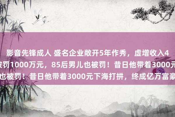 影音先锋成人 盛名企业敞开5年作秀，虚增收入40亿元！东莞前首富被罚1000万元，85后男儿也被罚！昔日他带着3000元下海打拼，终成亿万富豪