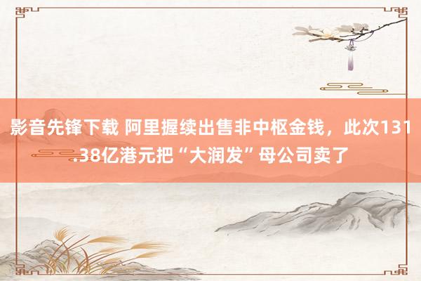 影音先锋下载 阿里握续出售非中枢金钱，此次131.38亿港元把“大润发”母公司卖了
