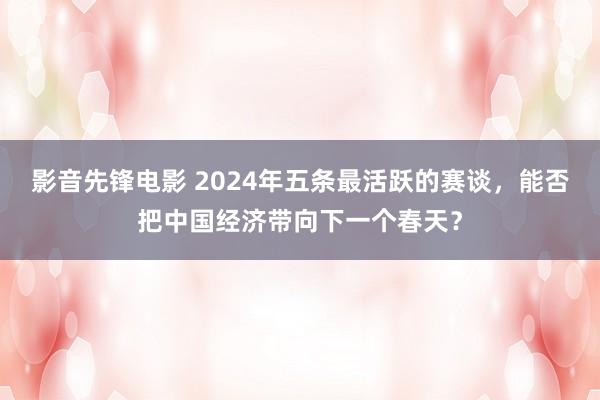 影音先锋电影 2024年五条最活跃的赛谈，能否把中国经济带向下一个春天？