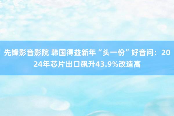 先锋影音影院 韩国得益新年“头一份”好音问：2024年芯片出口飙升43.9%改造高