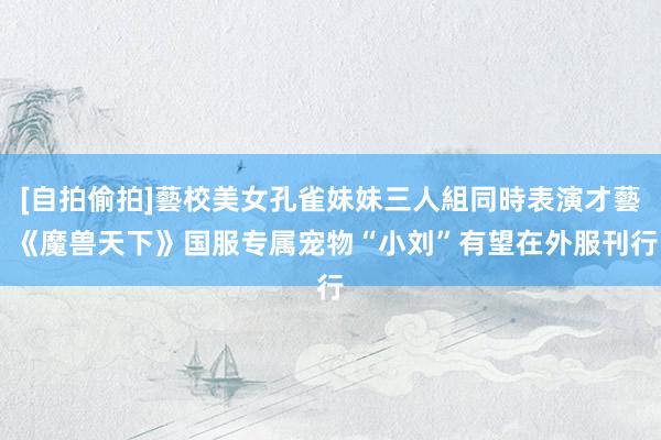 [自拍偷拍]藝校美女孔雀妹妹三人組同時表演才藝 《魔兽天下》国服专属宠物“小刘”有望在外服刊行