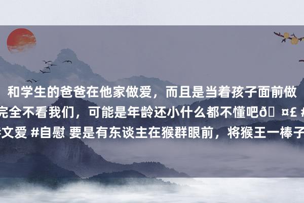 和学生的爸爸在他家做爱，而且是当着孩子面前做爱，太刺激了，孩子完全不看我们，可能是年龄还小什么都不懂吧🤣 #同城 #文爱 #自慰 要是有东谈主在猴群眼前，将猴王一棒子打倒，猴群会认它作新猴王吗？