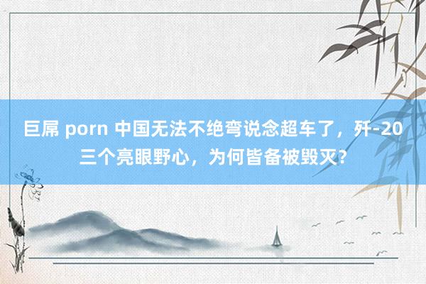 巨屌 porn 中国无法不绝弯说念超车了，歼-20三个亮眼野心，为何皆备被毁灭？