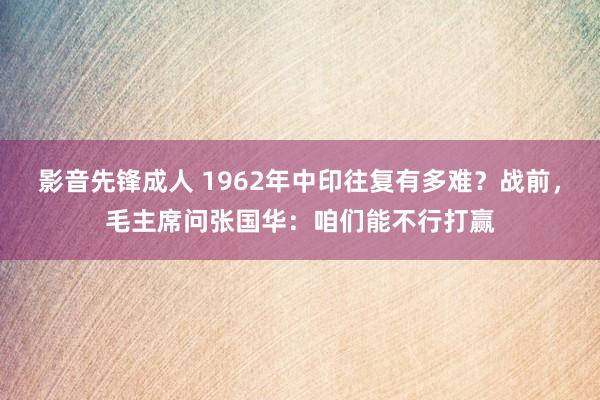 影音先锋成人 1962年中印往复有多难？战前，毛主席问张国华：咱们能不行打赢