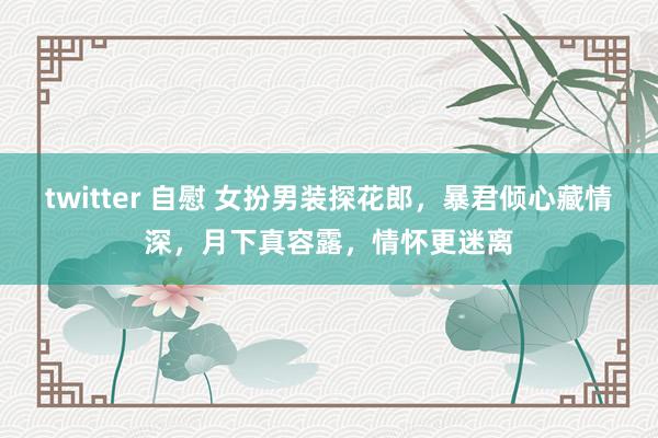twitter 自慰 女扮男装探花郎，暴君倾心藏情深，月下真容露，情怀更迷离
