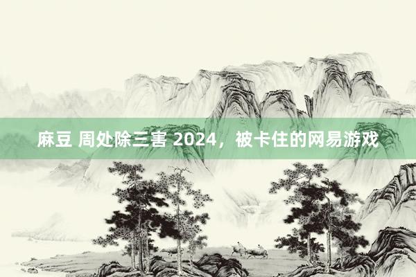 麻豆 周处除三害 2024，被卡住的网易游戏