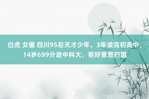 白虎 女優 四川95后天才少年，3年读完初高中，14岁699分进中科大，拒好意思归国