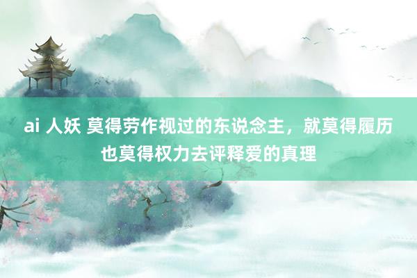 ai 人妖 莫得劳作视过的东说念主，就莫得履历也莫得权力去评释爱的真理