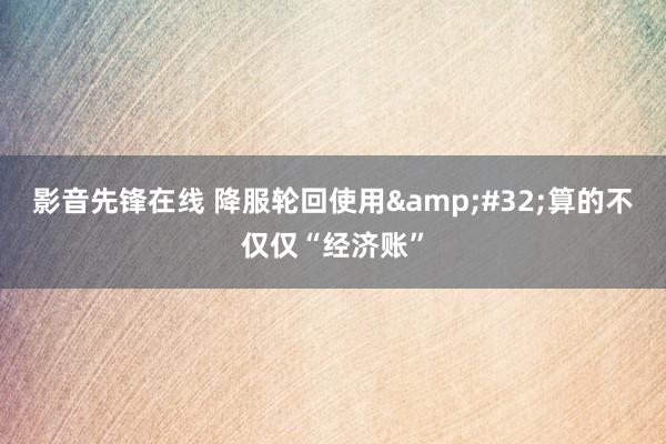 影音先锋在线 降服轮回使用&#32;算的不仅仅“经济账”
