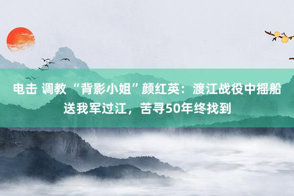 电击 调教 “背影小姐”颜红英：渡江战役中摇船送我军过江，苦寻50年终找到