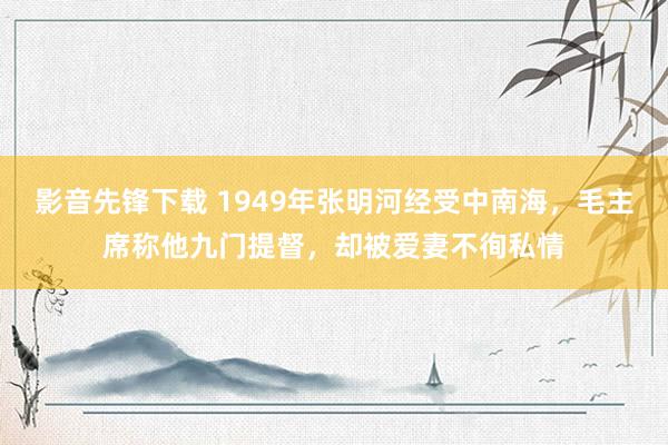 影音先锋下载 1949年张明河经受中南海，毛主席称他九门提督，却被爱妻不徇私情