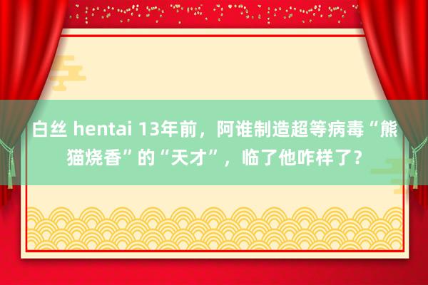 白丝 hentai 13年前，阿谁制造超等病毒“熊猫烧香”的“天才”，临了他咋样了？