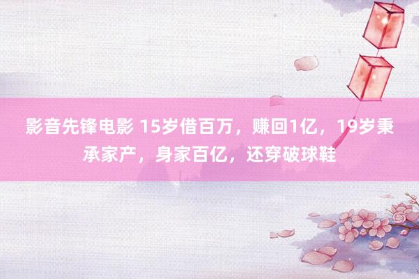 影音先锋电影 15岁借百万，赚回1亿，19岁秉承家产，身家百亿，还穿破球鞋