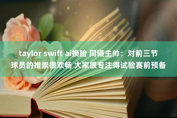 taylor swift ai换脸 同曦主帅：对前三节球员的推崇很欢畅 大家很专注得试验赛前预备