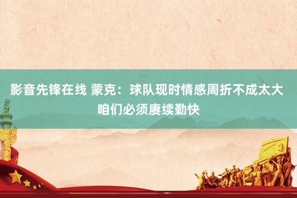 影音先锋在线 蒙克：球队现时情感周折不成太大 咱们必须赓续勤快