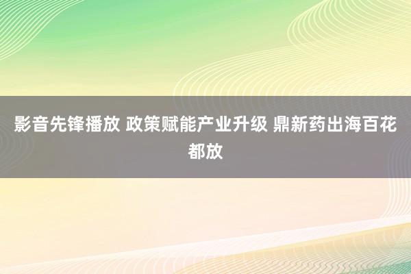 影音先锋播放 政策赋能产业升级 鼎新药出海百花都放