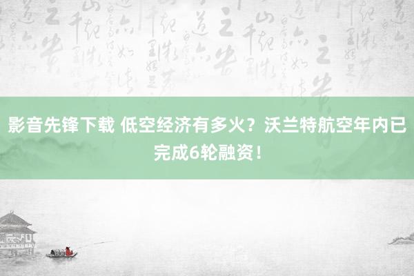 影音先锋下载 低空经济有多火？沃兰特航空年内已完成6轮融资！