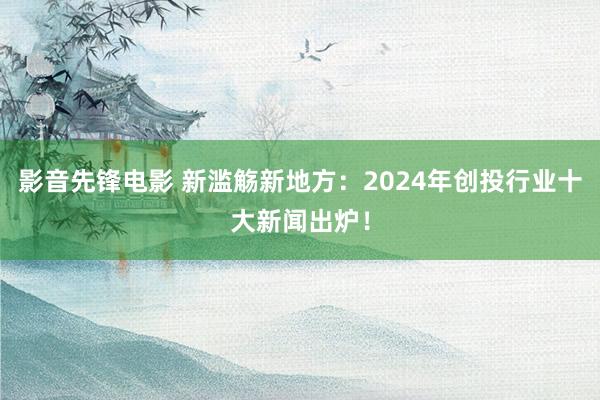 影音先锋电影 新滥觞新地方：2024年创投行业十大新闻出炉！