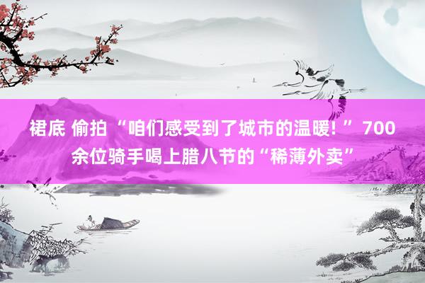 裙底 偷拍 “咱们感受到了城市的温暖! ” 700余位骑手喝上腊八节的“稀薄外卖”
