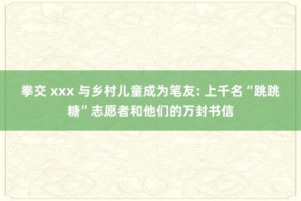 拳交 xxx 与乡村儿童成为笔友: 上千名“跳跳糖”志愿者和他们的万封书信