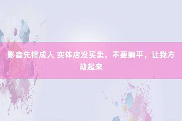影音先锋成人 实体店没买卖，不要躺平，让我方动起来