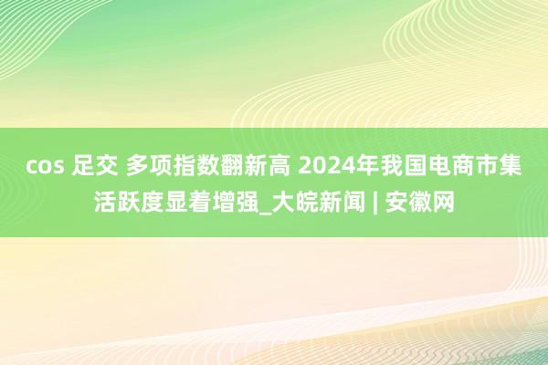 cos 足交 多项指数翻新高 2024年我国电商市集活跃度显着增强_大皖新闻 | 安徽网