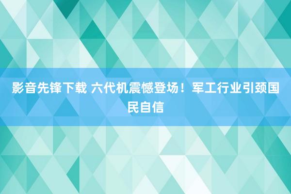 影音先锋下载 六代机震憾登场！军工行业引颈国民自信