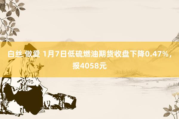 白丝 做爱 1月7日低硫燃油期货收盘下降0.47%，报4058元
