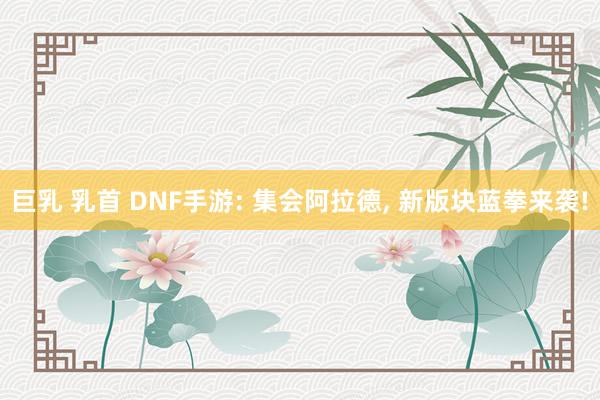 巨乳 乳首 DNF手游: 集会阿拉德, 新版块蓝拳来袭!