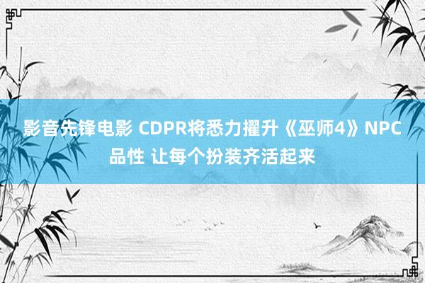 影音先锋电影 CDPR将悉力擢升《巫师4》NPC品性 让每个扮装齐活起来