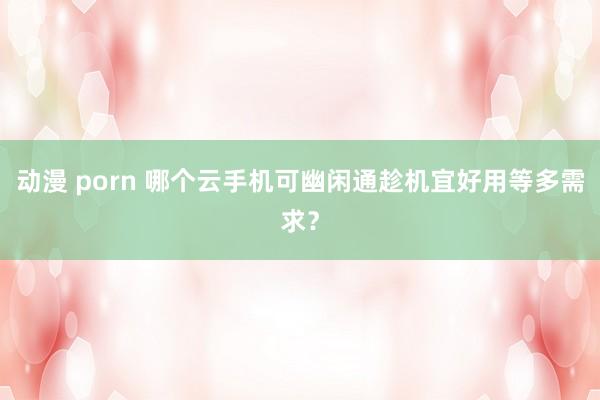 动漫 porn 哪个云手机可幽闲通趁机宜好用等多需求？