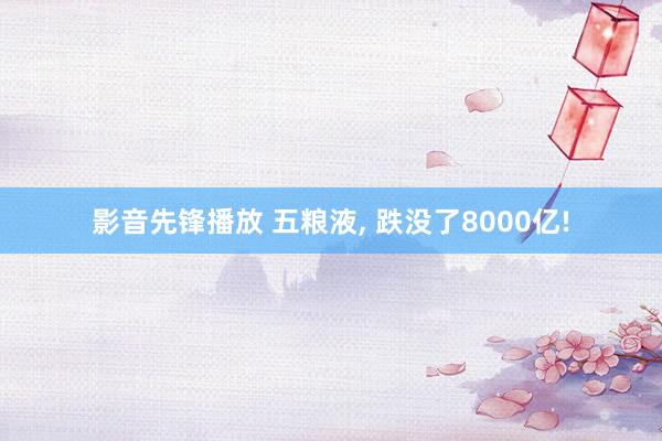 影音先锋播放 五粮液, 跌没了8000亿!