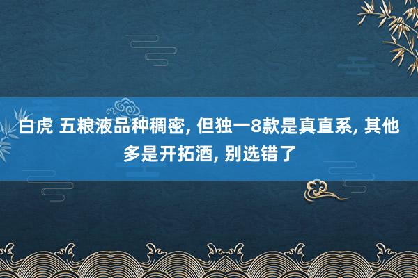 白虎 五粮液品种稠密， 但独一8款是真直系， 其他多是开拓酒， 别选错了