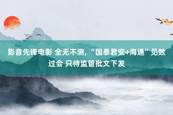 影音先锋电影 全无不测, “国泰君安+海通”见效过会 只待监管批文下发
