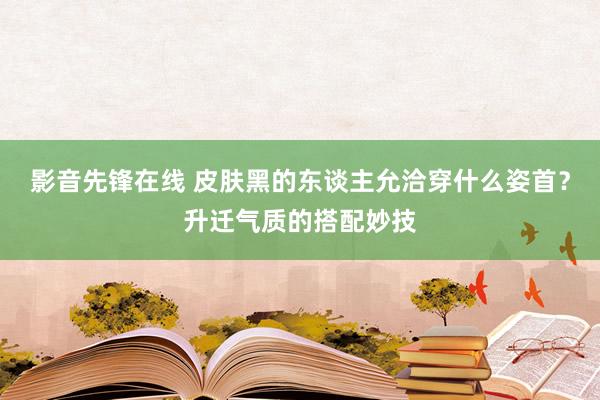 影音先锋在线 皮肤黑的东谈主允洽穿什么姿首？升迁气质的搭配妙技