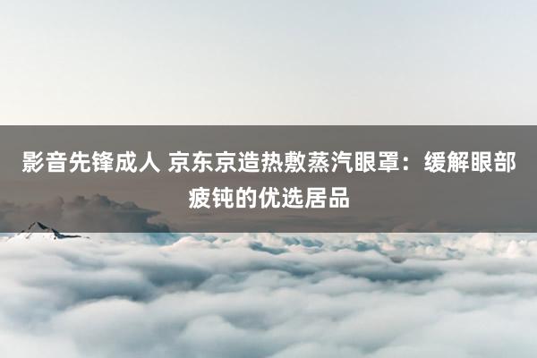 影音先锋成人 京东京造热敷蒸汽眼罩：缓解眼部疲钝的优选居品