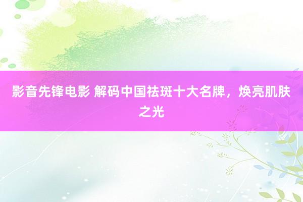 影音先锋电影 解码中国祛斑十大名牌，焕亮肌肤之光